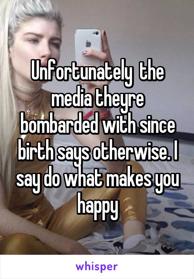 Unfortunately  the media theyre bombarded with since birth says otherwise. I say do what makes you happy