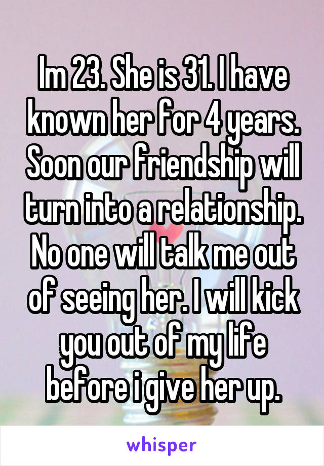 Im 23. She is 31. I have known her for 4 years. Soon our friendship will turn into a relationship. No one will talk me out of seeing her. I will kick you out of my life before i give her up.