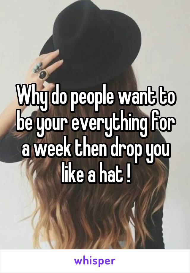 Why do people want to be your everything for a week then drop you like a hat !