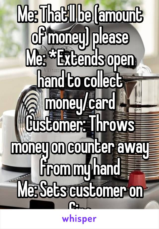 Me: That'll be (amount of money) please
Me: *Extends open hand to collect money/card
Customer: Throws money on counter away from my hand
Me: Sets customer on fire