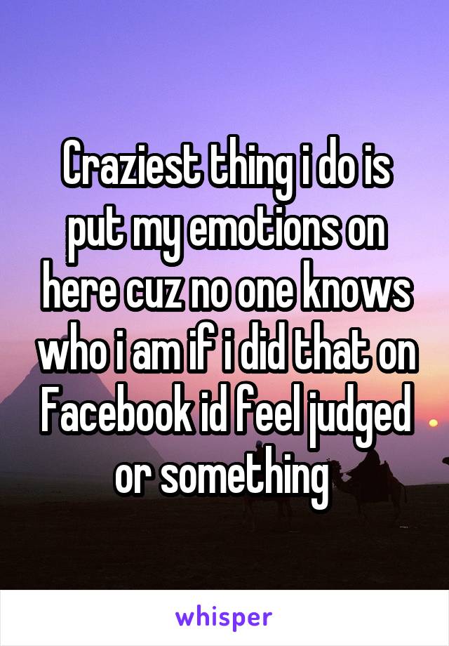 Craziest thing i do is put my emotions on here cuz no one knows who i am if i did that on Facebook id feel judged or something 