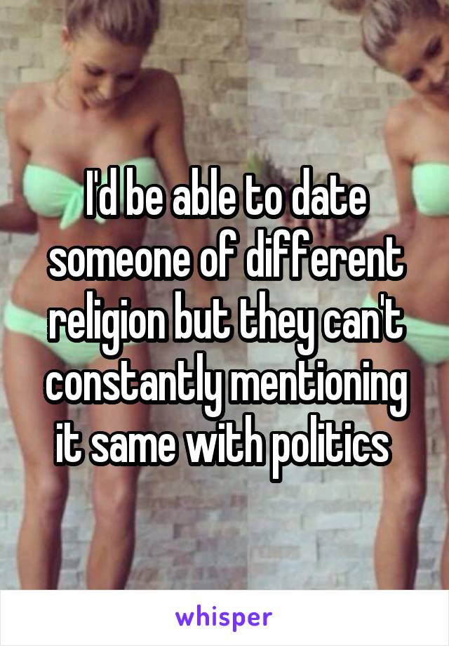I'd be able to date someone of different religion but they can't constantly mentioning it same with politics 