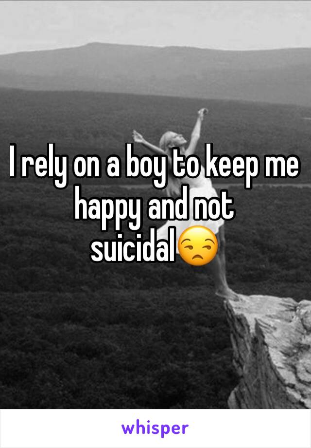 I rely on a boy to keep me happy and not suicidal😒