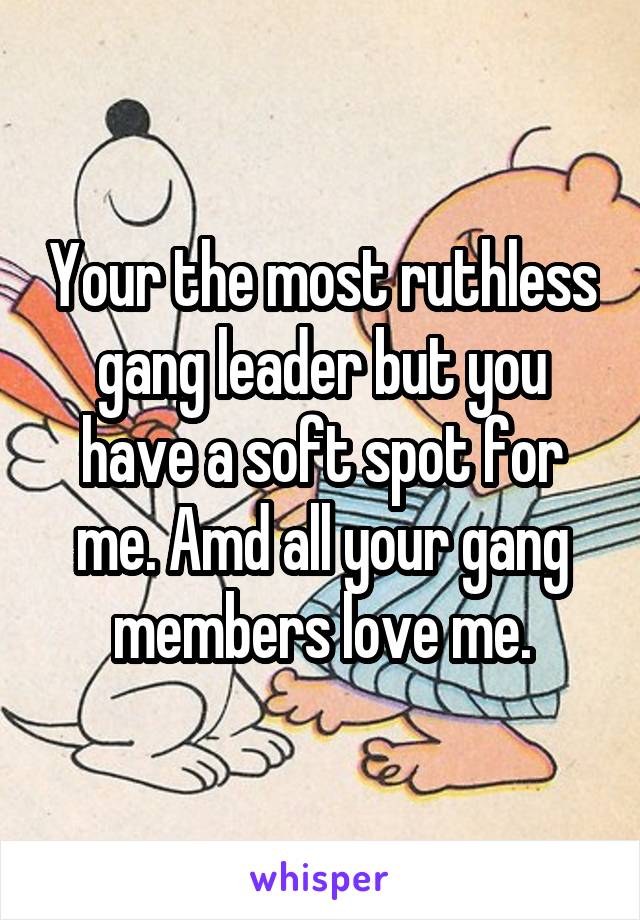 Your the most ruthless gang leader but you have a soft spot for me. Amd all your gang members love me.