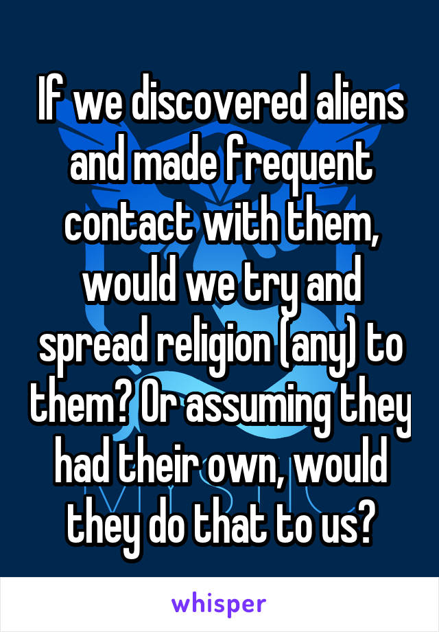 If we discovered aliens and made frequent contact with them, would we try and spread religion (any) to them? Or assuming they had their own, would they do that to us?