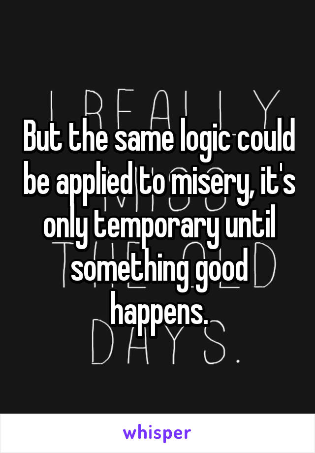 But the same logic could be applied to misery, it's only temporary until something good happens.