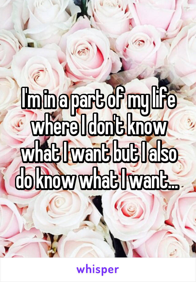 I'm in a part of my life where I don't know what I want but I also do know what I want... 