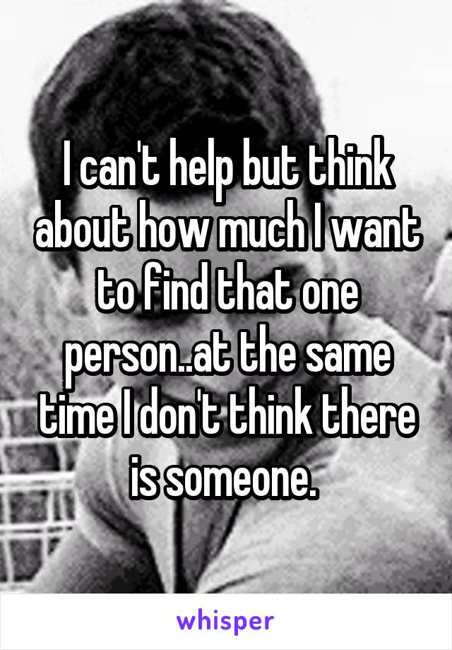 I can't help but think about how much I want to find that one person..at the same time I don't think there is someone. 