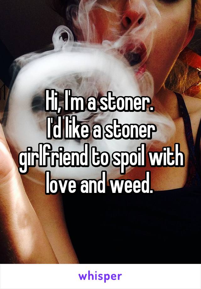 Hi, I'm a stoner. 
I'd like a stoner girlfriend to spoil with love and weed. 