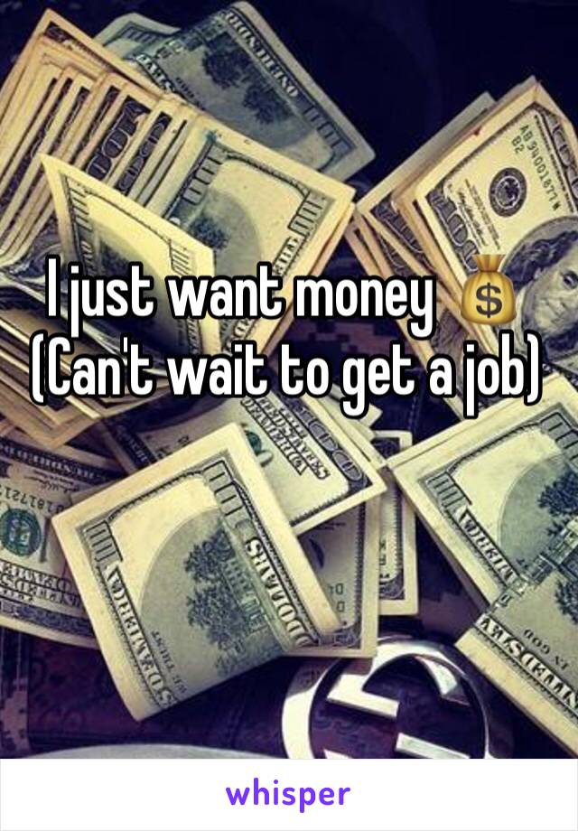 I just want money 💰 
(Can't wait to get a job)