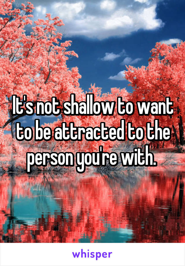 It's not shallow to want to be attracted to the person you're with. 