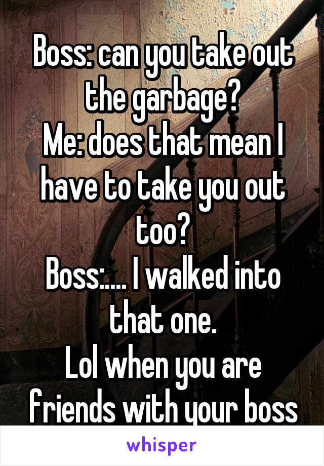 Boss: can you take out the garbage?
Me: does that mean I have to take you out too?
Boss:.... I walked into that one.
Lol when you are friends with your boss