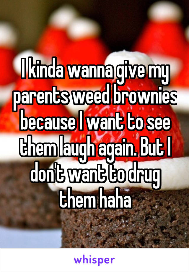 I kinda wanna give my parents weed brownies because I want to see them laugh again. But I don't want to drug them haha