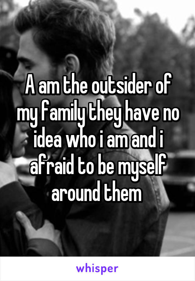 A am the outsider of my family they have no idea who i am and i afraid to be myself around them 