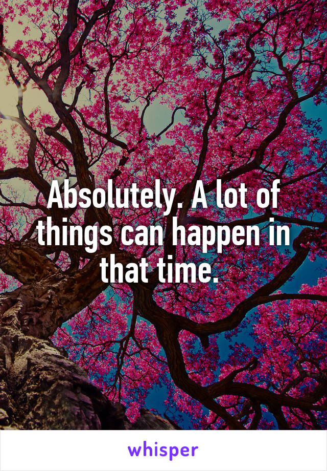Absolutely. A lot of things can happen in that time. 