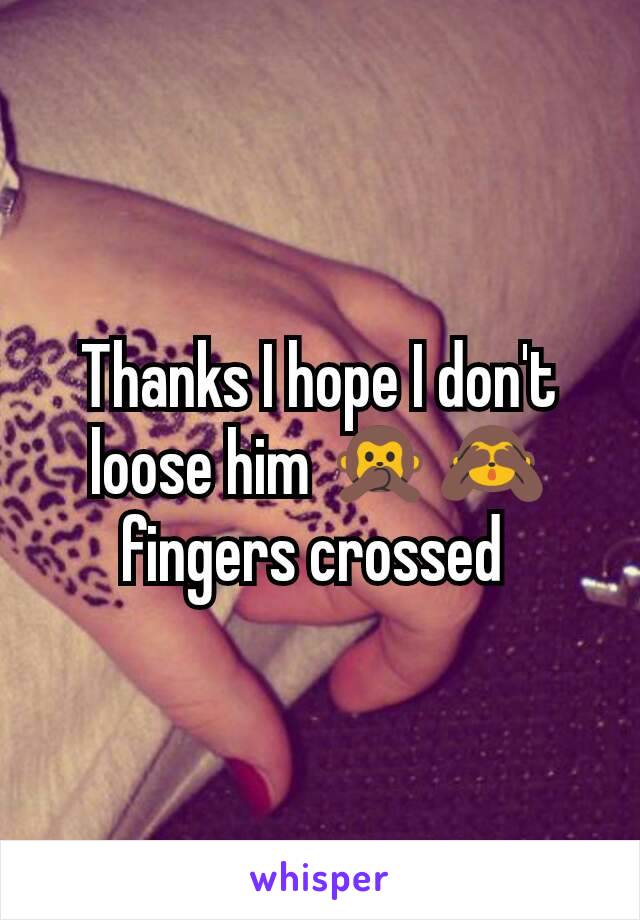 Thanks I hope I don't loose him 🙊🙈 fingers crossed 