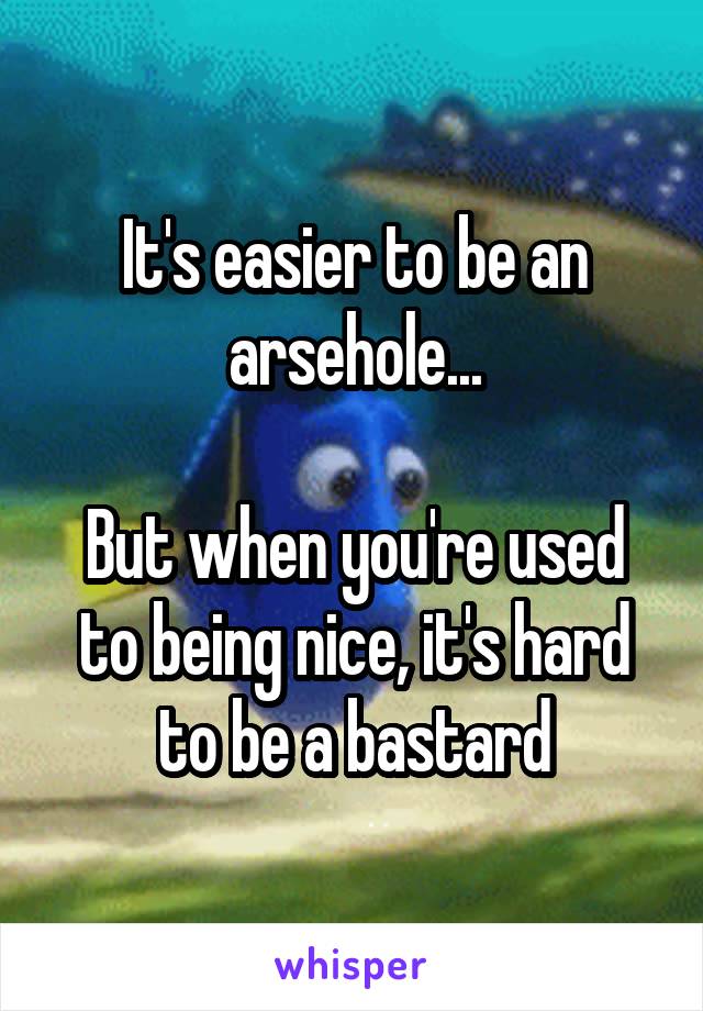 It's easier to be an arsehole...

But when you're used to being nice, it's hard to be a bastard