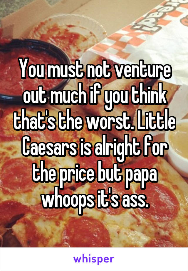 You must not venture out much if you think that's the worst. Little Caesars is alright for the price but papa whoops it's ass.