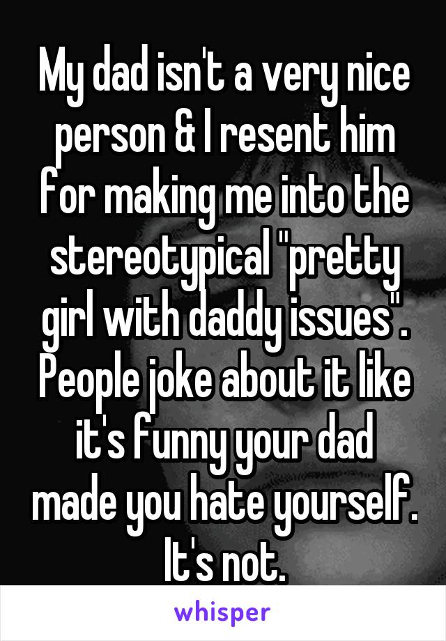 My dad isn't a very nice person & I resent him for making me into the stereotypical "pretty girl with daddy issues". People joke about it like it's funny your dad made you hate yourself. It's not.