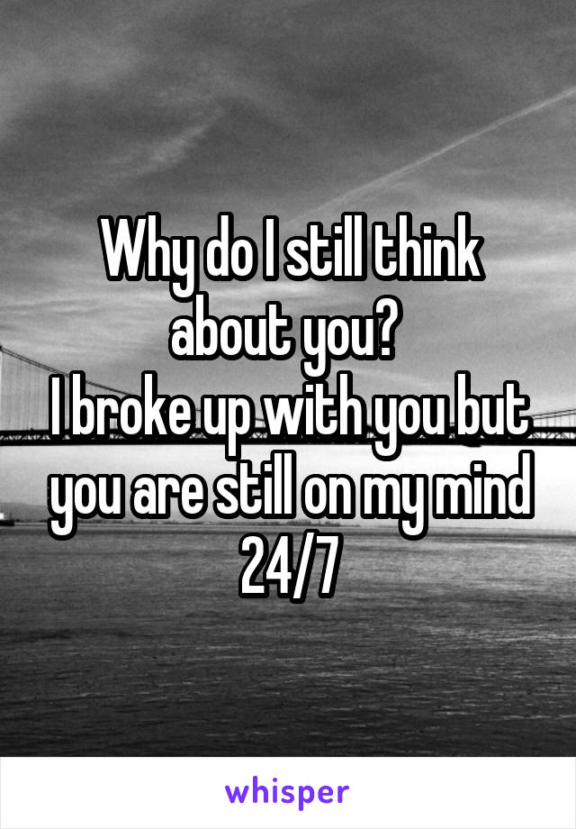Why do I still think about you? 
I broke up with you but you are still on my mind 24/7