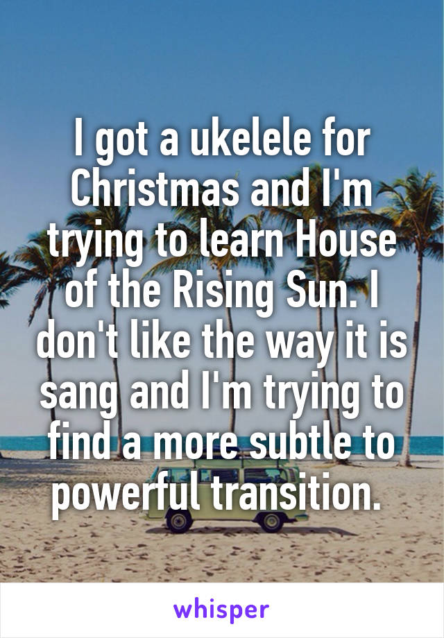 I got a ukelele for Christmas and I'm trying to learn House of the Rising Sun. I don't like the way it is sang and I'm trying to find a more subtle to powerful transition. 