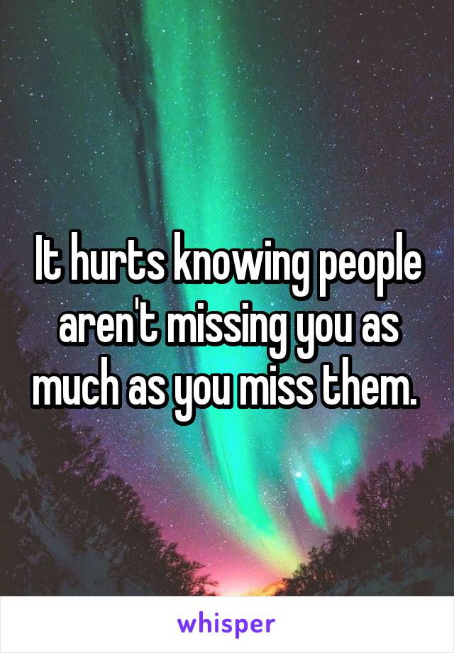 It hurts knowing people aren't missing you as much as you miss them. 