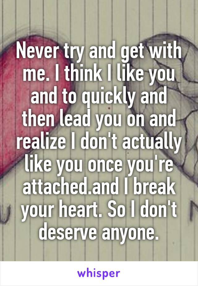 Never try and get with me. I think I like you and to quickly and then lead you on and realize I don't actually like you once you're attached.and I break your heart. So I don't deserve anyone.