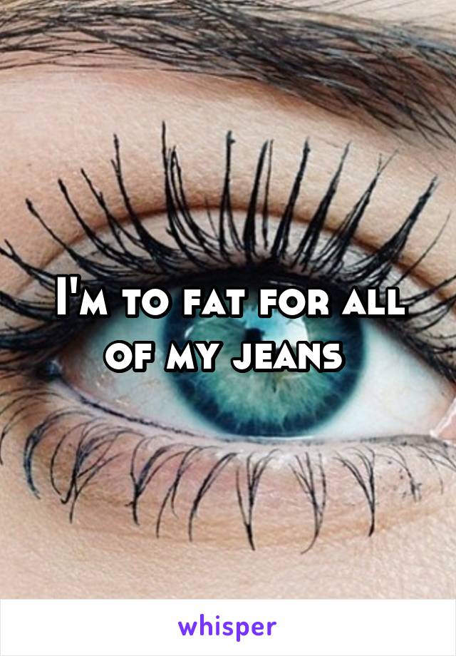 I'm to fat for all of my jeans 