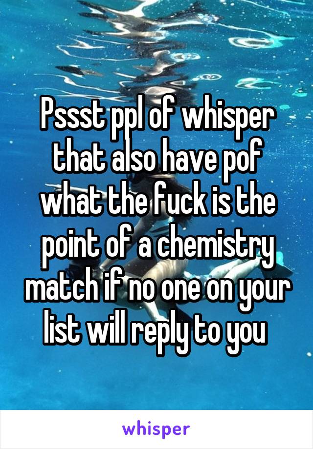 Pssst ppl of whisper that also have pof what the fuck is the point of a chemistry match if no one on your list will reply to you 