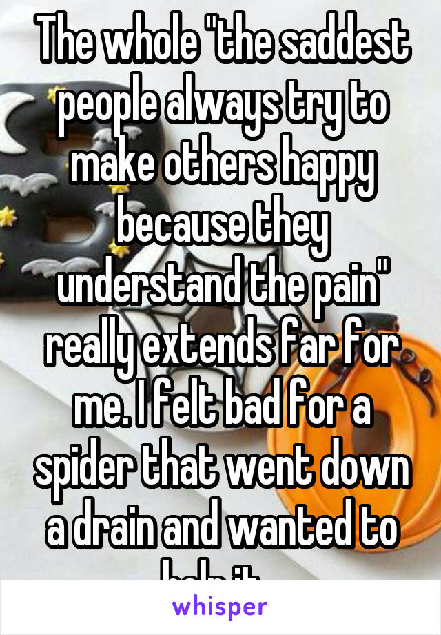 The whole "the saddest people always try to make others happy because they understand the pain" really extends far for me. I felt bad for a spider that went down a drain and wanted to help it...