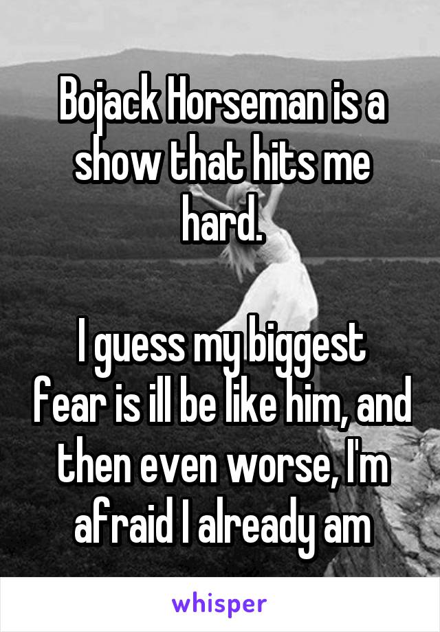 Bojack Horseman is a show that hits me hard.

I guess my biggest fear is ill be like him, and then even worse, I'm afraid I already am