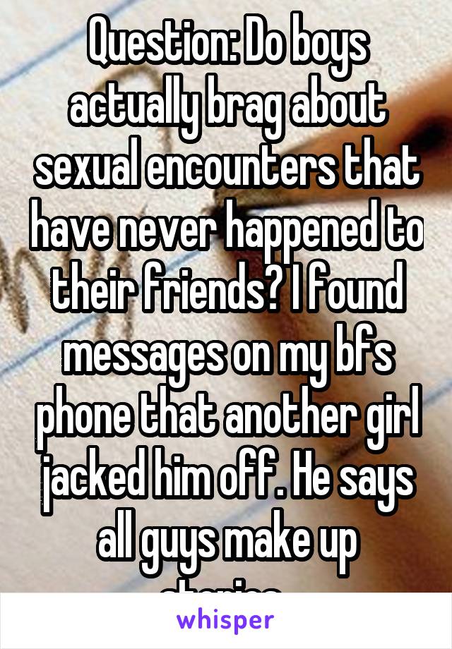 Question: Do boys actually brag about sexual encounters that have never happened to their friends? I found messages on my bfs phone that another girl jacked him off. He says all guys make up stories..