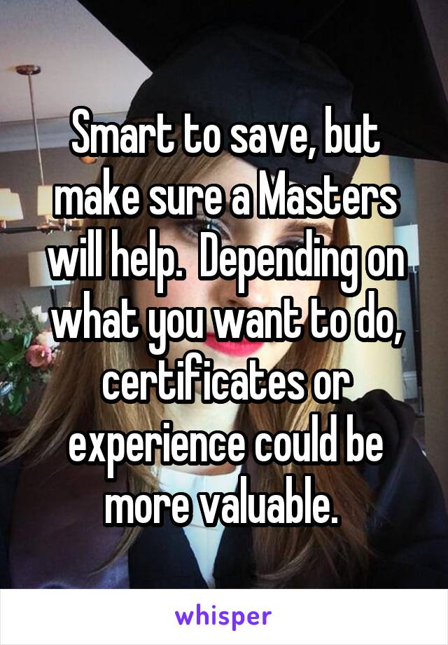 Smart to save, but make sure a Masters will help.  Depending on what you want to do, certificates or experience could be more valuable. 