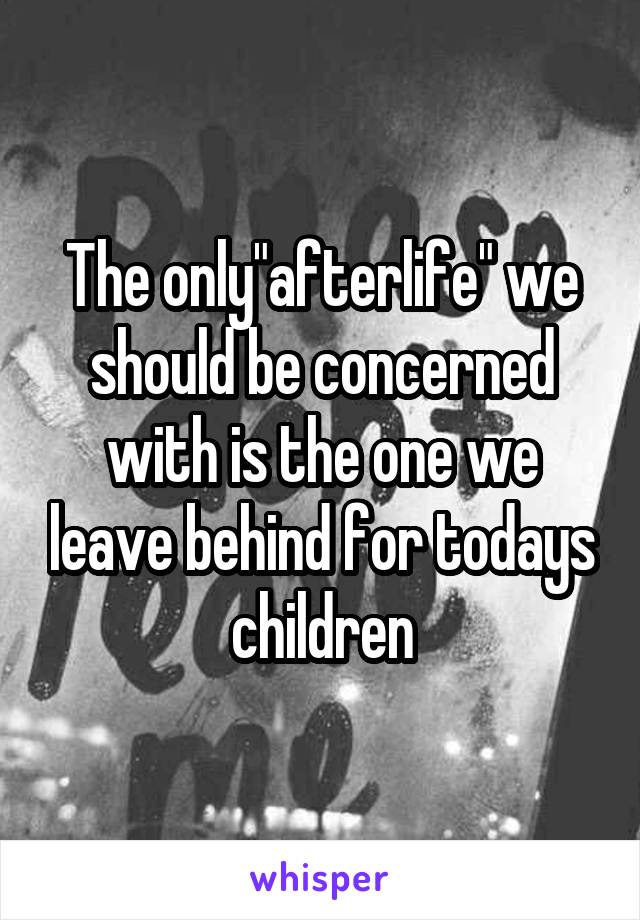 The only"afterlife" we should be concerned with is the one we leave behind for todays children