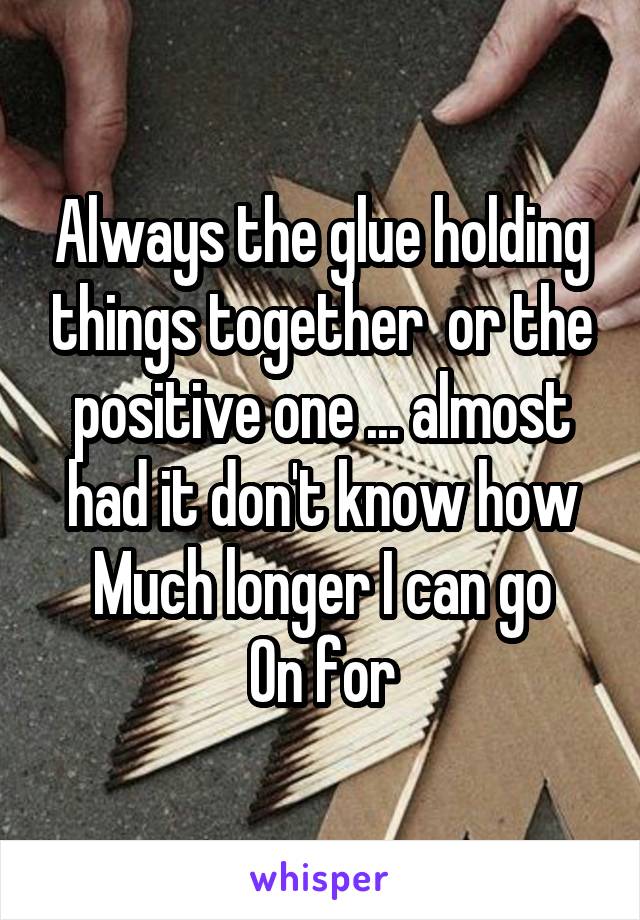 Always the glue holding things together  or the positive one ... almost had it don't know how
Much longer I can go
On for