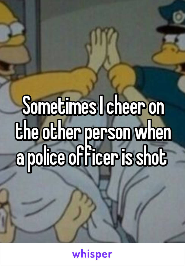 Sometimes I cheer on the other person when a police officer is shot 