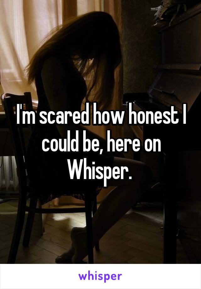 I'm scared how honest I could be, here on Whisper. 