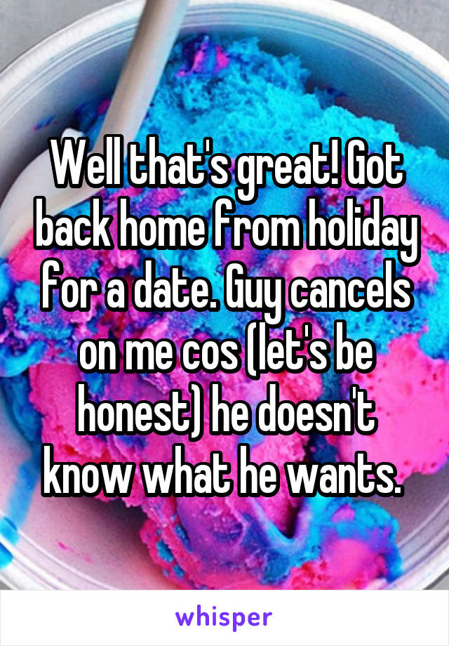 Well that's great! Got back home from holiday for a date. Guy cancels on me cos (let's be honest) he doesn't know what he wants. 