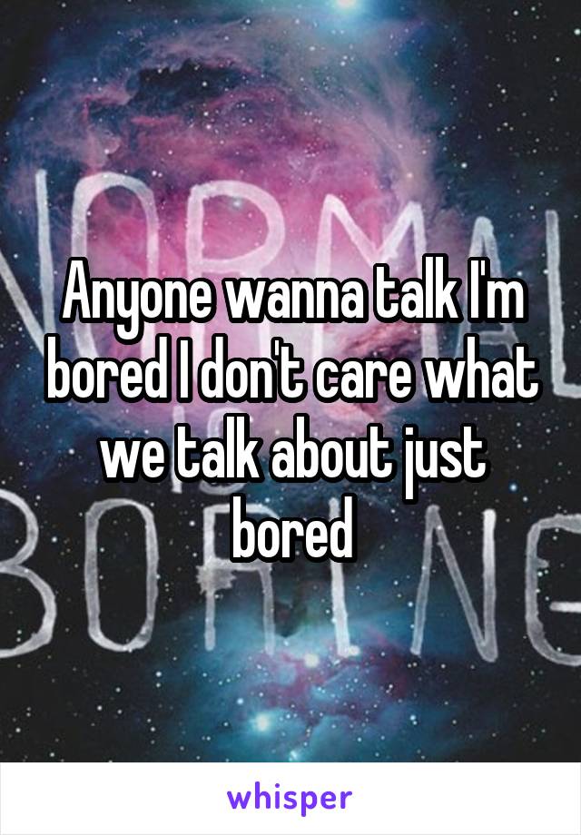 Anyone wanna talk I'm bored I don't care what we talk about just bored