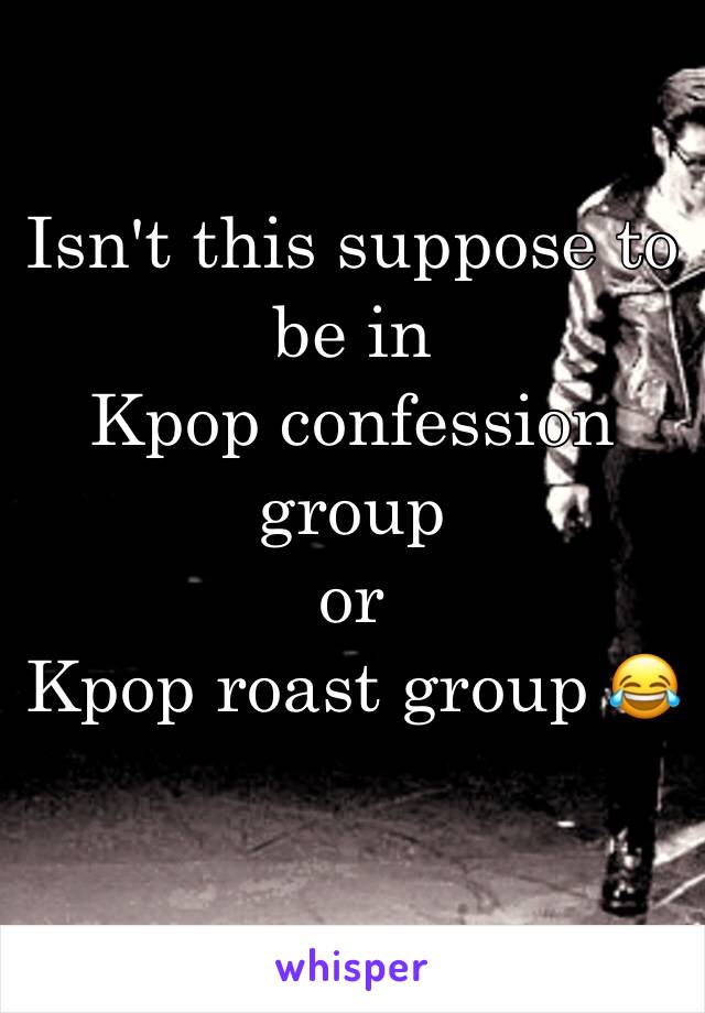Isn't this suppose to be in 
Kpop confession group 
or 
Kpop roast group 😂
