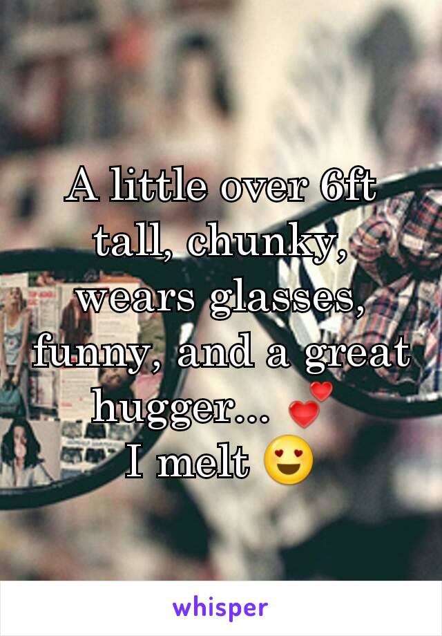 A little over 6ft tall, chunky, wears glasses, funny, and a great hugger... 💕 
I melt 😍
