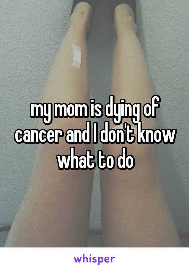 my mom is dying of cancer and I don't know what to do