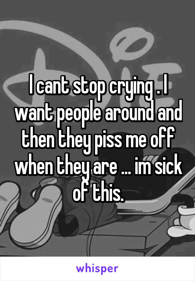 I cant stop crying . I want people around and then they piss me off when they are ... im sick of this.