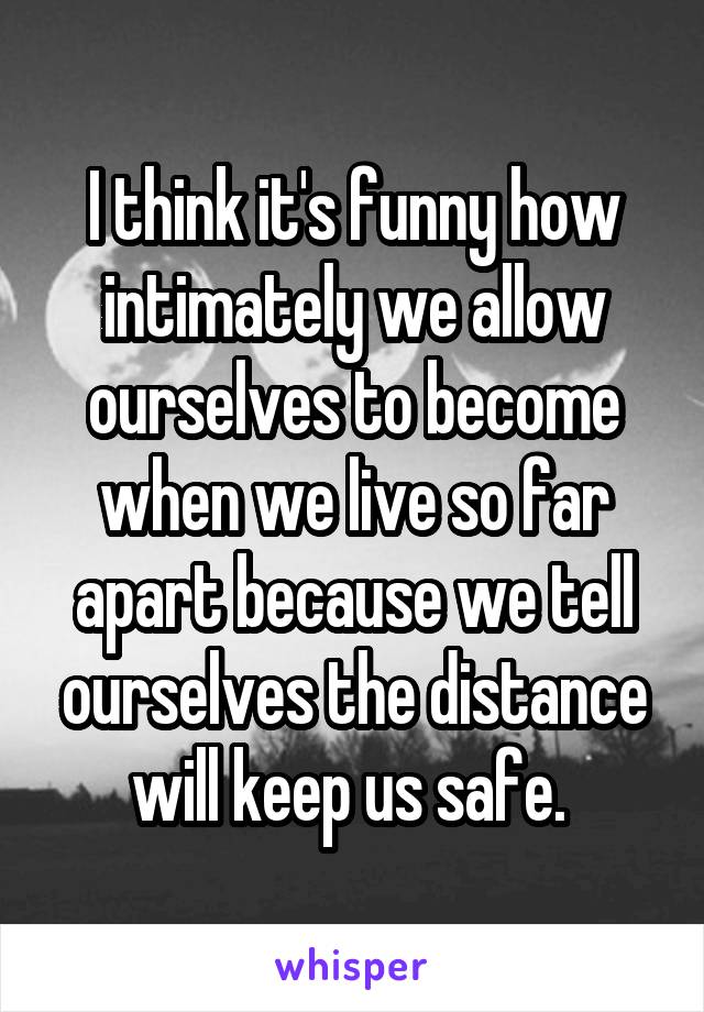 I think it's funny how intimately we allow ourselves to become when we live so far apart because we tell ourselves the distance will keep us safe. 