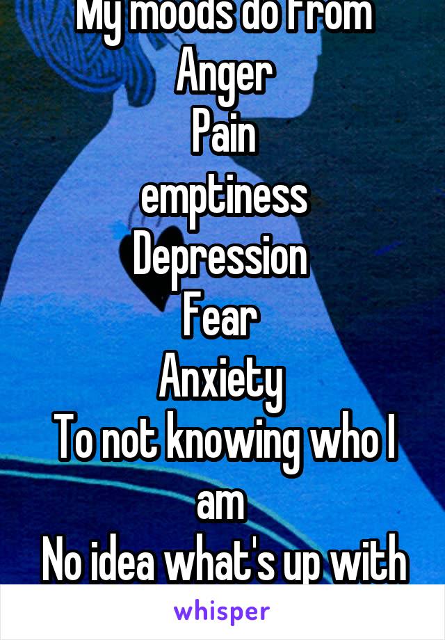 My moods do from
Anger
Pain
emptiness
Depression 
Fear 
Anxiety 
To not knowing who I am 
No idea what's up with me 