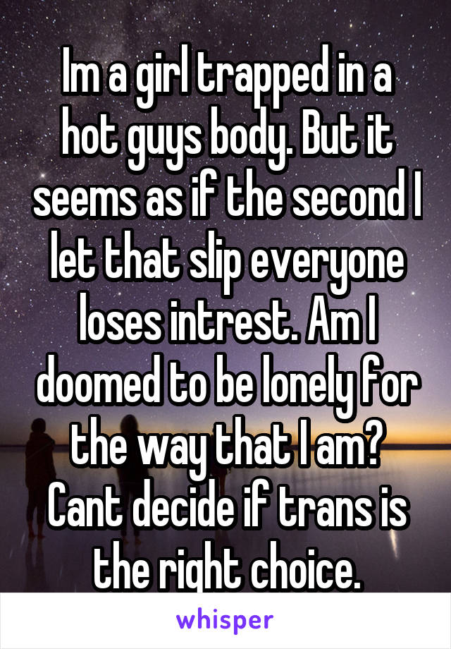 Im a girl trapped in a hot guys body. But it seems as if the second I let that slip everyone loses intrest. Am I doomed to be lonely for the way that I am? Cant decide if trans is the right choice.