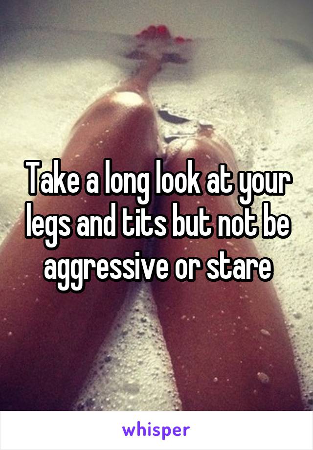 Take a long look at your legs and tits but not be aggressive or stare