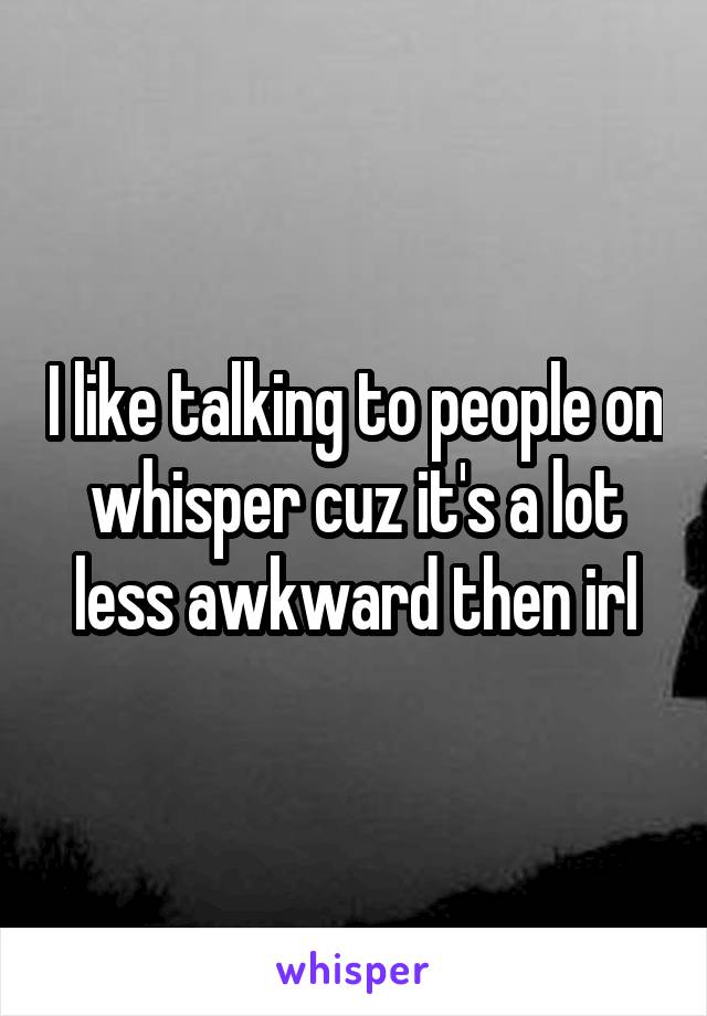I like talking to people on whisper cuz it's a lot less awkward then irl