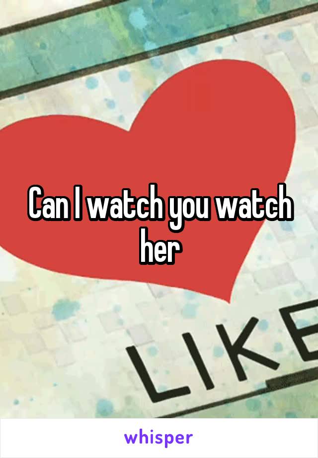 Can I watch you watch her