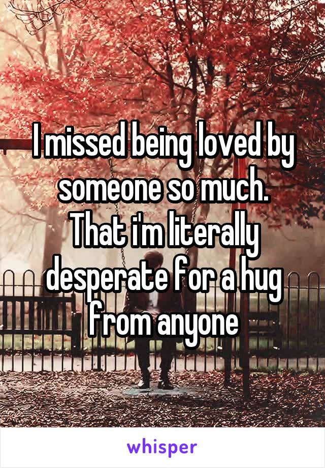 I missed being loved by someone so much.
That i'm literally desperate for a hug from anyone